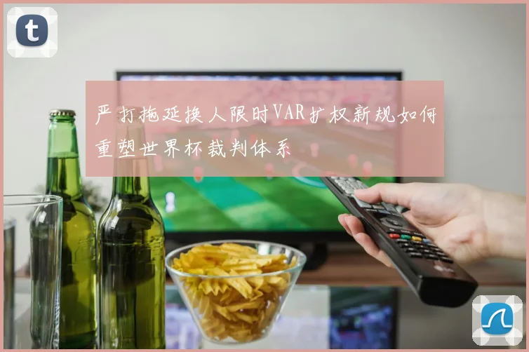 严打拖延换人限时VAR扩权新规如何重塑世界杯裁判体系
