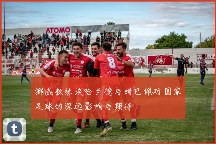 挪威教练谈哈兰德与姆巴佩对国家足球的深远影响与期待