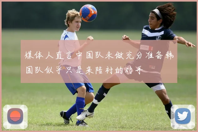 媒体人直言中国队未做充分准备韩国队似乎只是来陪衬的对手