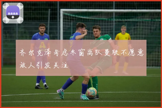 齐尔克泽考虑冬窗离队曼联不愿意放人引发关注
