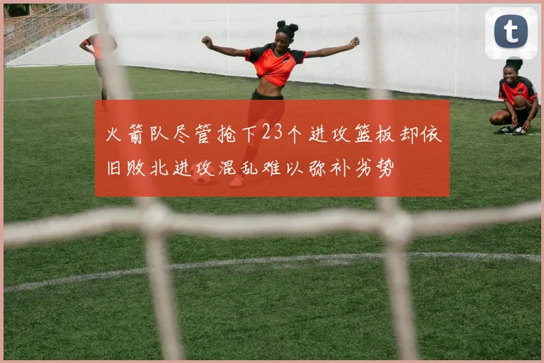 火箭队尽管抢下23个进攻篮板却依旧败北进攻混乱难以弥补劣势