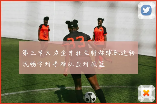 第三节火力全开杜兰特称球队运转流畅令对手难以应对投篮