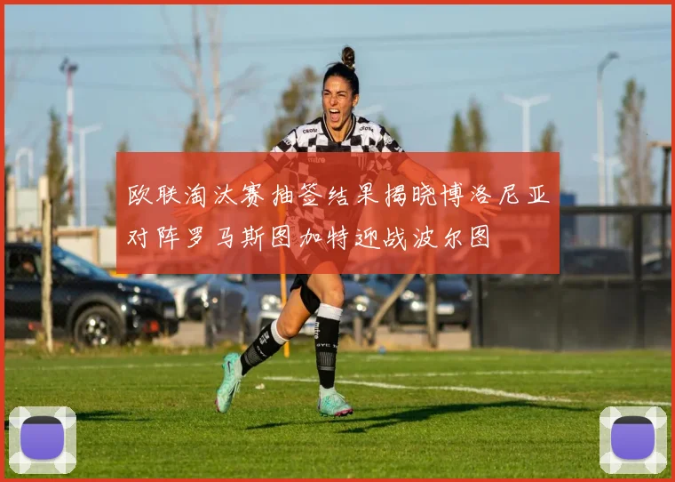 欧联淘汰赛抽签结果揭晓博洛尼亚对阵罗马斯图加特迎战波尔图