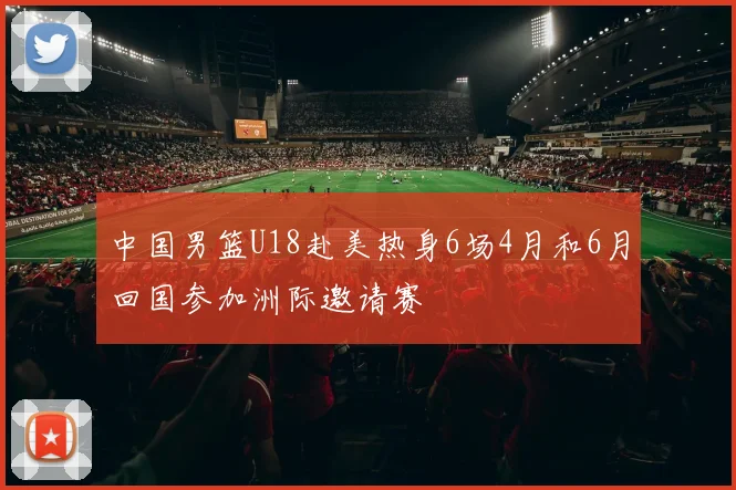 中国男篮U18赴美热身6场4月和6月回国参加洲际邀请赛