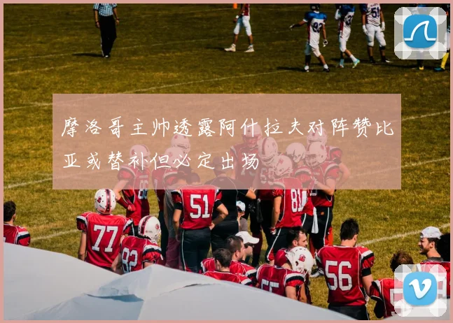 摩洛哥主帅透露阿什拉夫对阵赞比亚或替补但必定出场