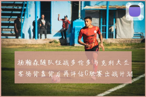 杨瀚森随队征战多伦多与克利夫兰客场背靠背后再评估G联赛出战计划