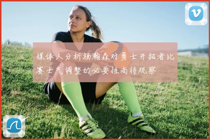 媒体人分析杨瀚森对勇士开拓者比赛士气调整的必要性尚待观察