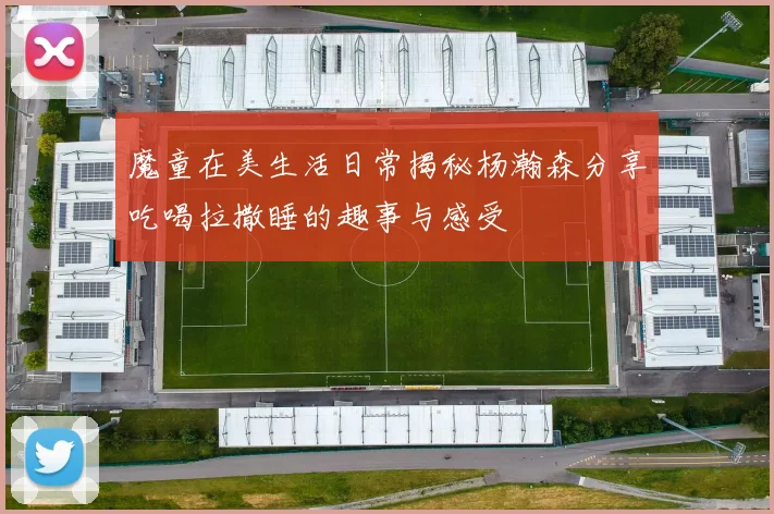 魔童在美生活日常揭秘杨瀚森分享吃喝拉撒睡的趣事与感受
