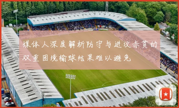 媒体人深度解析防守与进攻赤贫的双重困境输球结果难以避免