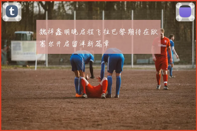 魏祥鑫明晚启程飞往巴黎期待在欧塞尔开启留洋新篇章
