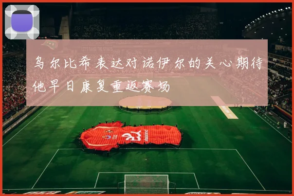 乌尔比希表达对诺伊尔的关心期待他早日康复重返赛场