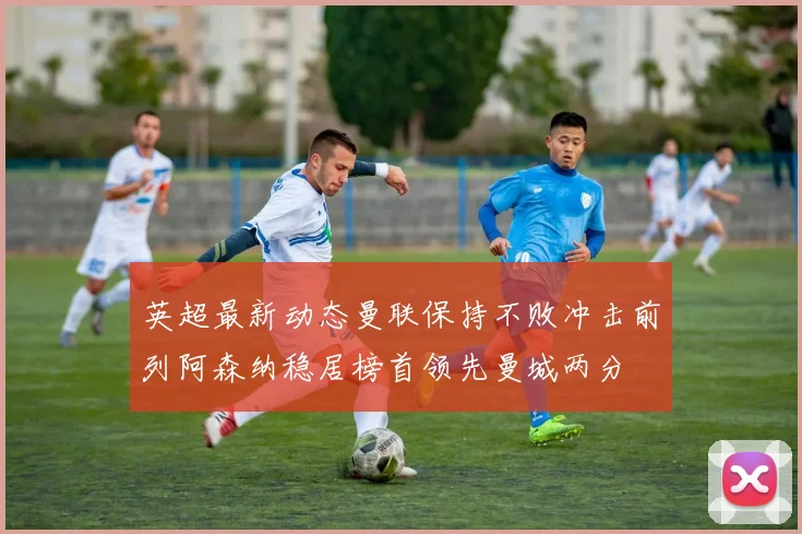 英超最新动态曼联保持不败冲击前列阿森纳稳居榜首领先曼城两分