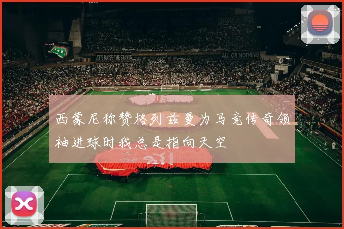 西蒙尼称赞格列兹曼为马竞传奇领袖进球时我总是指向天空