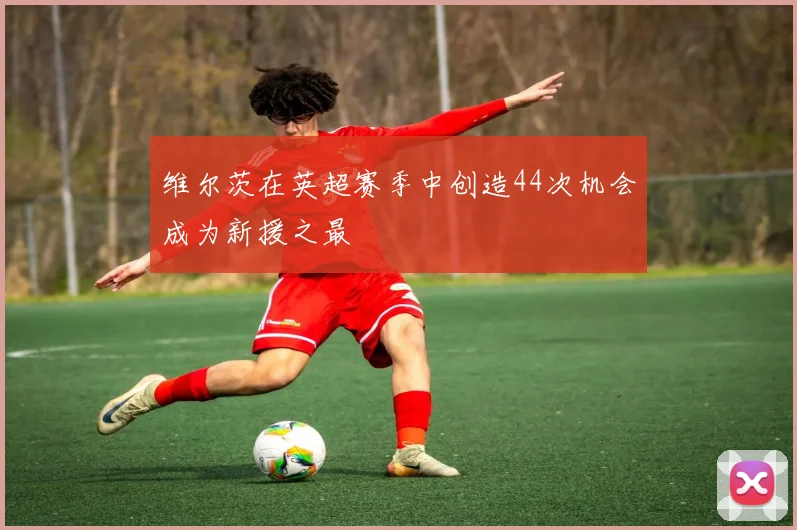维尔茨在英超赛季中创造44次机会成为新援之最